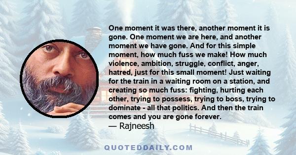 One moment it was there, another moment it is gone. One moment we are here, and another moment we have gone. And for this simple moment, how much fuss we make! How much violence, ambition, struggle, conflict, anger,