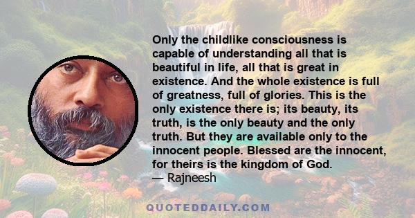 Only the childlike consciousness is capable of understanding all that is beautiful in life, all that is great in existence. And the whole existence is full of greatness, full of glories. This is the only existence there 