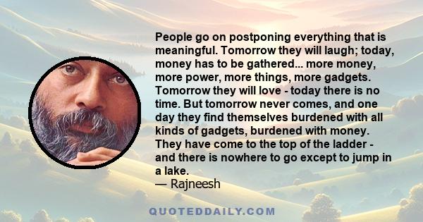 People go on postponing everything that is meaningful. Tomorrow they will laugh; today, money has to be gathered... more money, more power, more things, more gadgets. Tomorrow they will love - today there is no time.