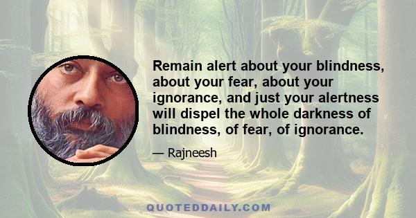 Remain alert about your blindness, about your fear, about your ignorance, and just your alertness will dispel the whole darkness of blindness, of fear, of ignorance.