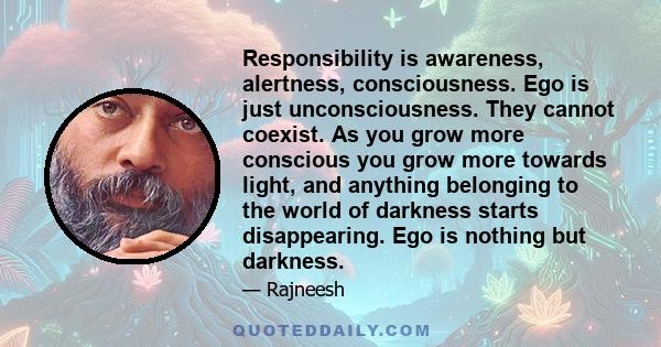 Responsibility is awareness, alertness, consciousness. Ego is just unconsciousness. They cannot coexist. As you grow more conscious you grow more towards light, and anything belonging to the world of darkness starts