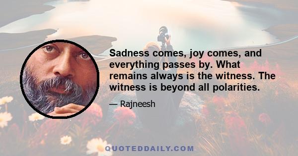 Sadness comes, joy comes, and everything passes by. What remains always is the witness. The witness is beyond all polarities.