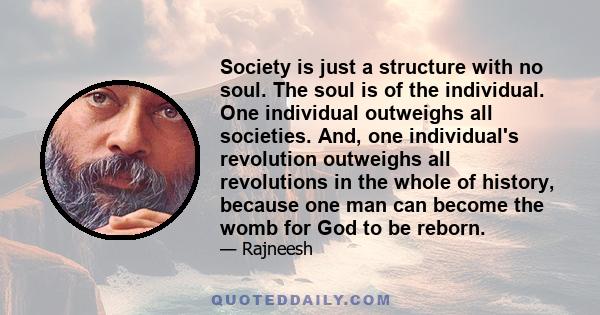 Society is just a structure with no soul. The soul is of the individual. One individual outweighs all societies. And, one individual's revolution outweighs all revolutions in the whole of history, because one man can