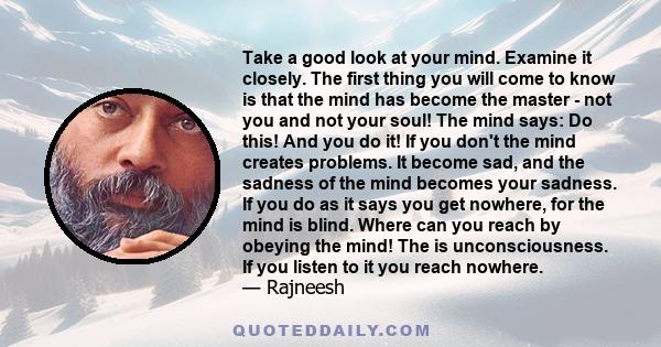 Take a good look at your mind. Examine it closely. The first thing you will come to know is that the mind has become the master - not you and not your soul! The mind says: Do this! And you do it! If you don't the mind