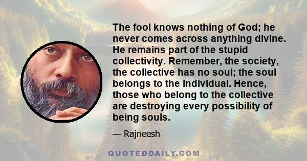 The fool knows nothing of God; he never comes across anything divine. He remains part of the stupid collectivity. Remember, the society, the collective has no soul; the soul belongs to the individual. Hence, those who