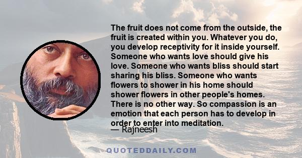 The fruit does not come from the outside, the fruit is created within you. Whatever you do, you develop receptivity for it inside yourself. Someone who wants love should give his love. Someone who wants bliss should