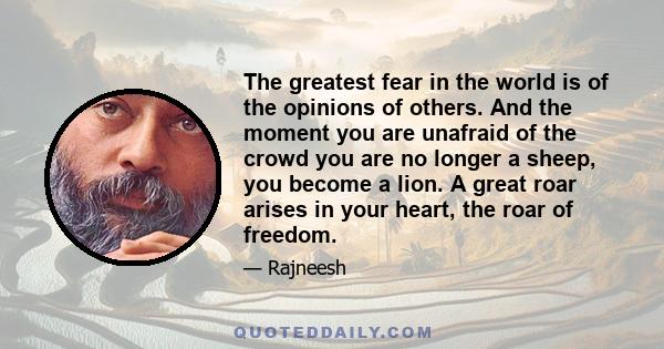 The greatest fear in the world is of the opinions of others. And the moment you are unafraid of the crowd you are no longer a sheep, you become a lion. A great roar arises in your heart, the roar of freedom.