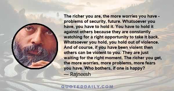 The richer you are, the more worries you have - problems of security, future. Whatsoever you have, you have to hold it. You have to hold it against others because they are constantly watching for a right opportunity to