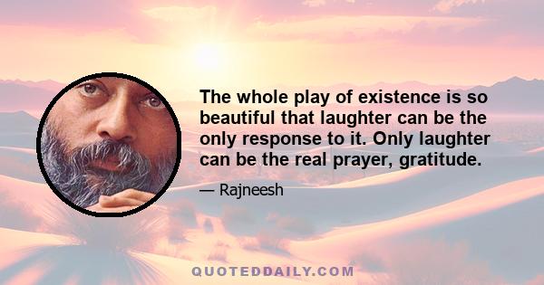 The whole play of existence is so beautiful that laughter can be the only response to it. Only laughter can be the real prayer, gratitude.