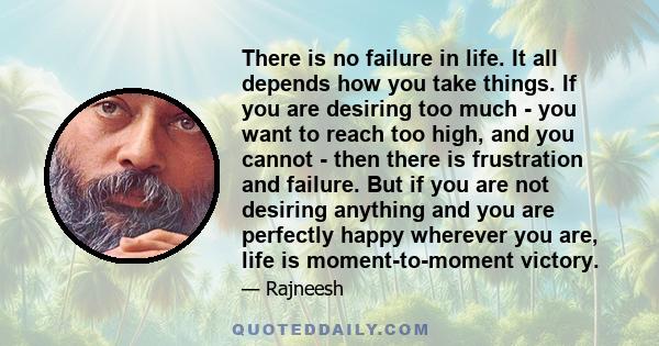 There is no failure in life. It all depends how you take things. If you are desiring too much - you want to reach too high, and you cannot - then there is frustration and failure. But if you are not desiring anything