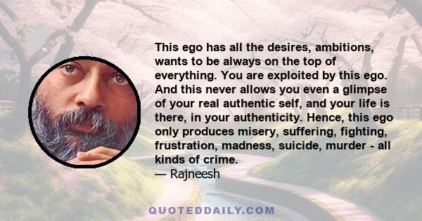 This ego has all the desires, ambitions, wants to be always on the top of everything. You are exploited by this ego. And this never allows you even a glimpse of your real authentic self, and your life is there, in your