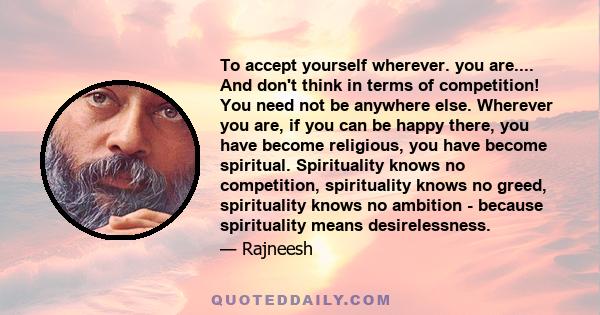 To accept yourself wherever. you are.... And don't think in terms of competition! You need not be anywhere else. Wherever you are, if you can be happy there, you have become religious, you have become spiritual.