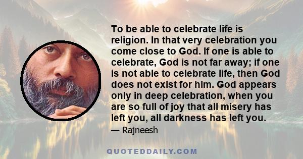 To be able to celebrate life is religion. In that very celebration you come close to God. If one is able to celebrate, God is not far away; if one is not able to celebrate life, then God does not exist for him. God