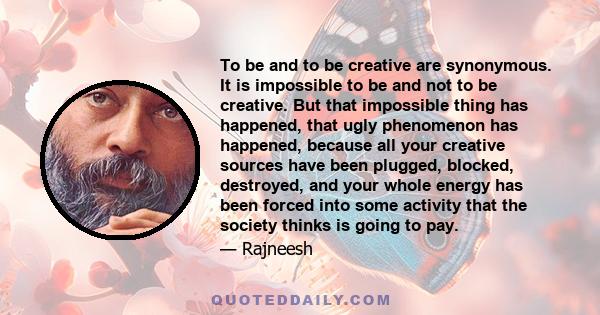 To be and to be creative are synonymous. It is impossible to be and not to be creative. But that impossible thing has happened, that ugly phenomenon has happened, because all your creative sources have been plugged,