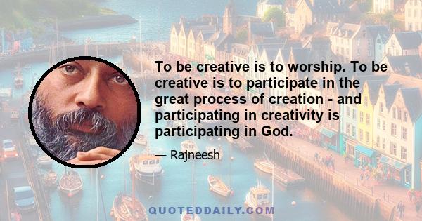 To be creative is to worship. To be creative is to participate in the great process of creation - and participating in creativity is participating in God.