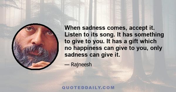 When sadness comes, accept it. Listen to its song. It has something to give to you. It has a gift which no happiness can give to you, only sadness can give it.