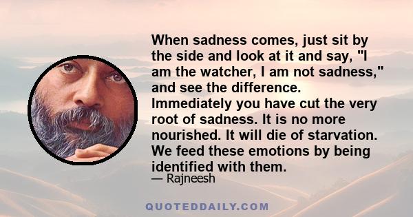 When sadness comes, just sit by the side and look at it and say, I am the watcher, I am not sadness, and see the difference. Immediately you have cut the very root of sadness. It is no more nourished. It will die of