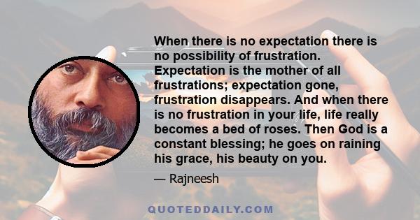 When there is no expectation there is no possibility of frustration. Expectation is the mother of all frustrations; expectation gone, frustration disappears. And when there is no frustration in your life, life really