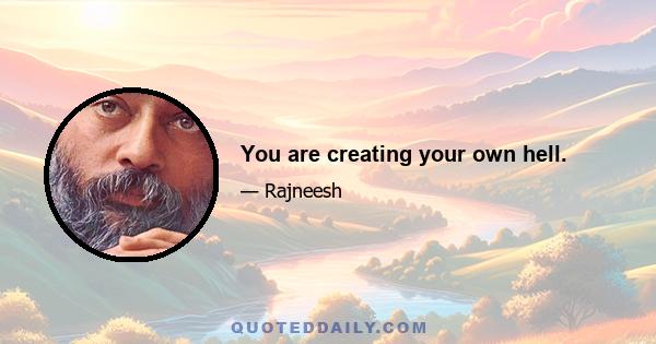 You are creating your own hell.