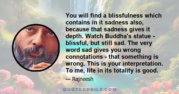 You will find a blissfulness which contains in it sadness also, because that sadness gives it depth. Watch Buddha's statue - blissful, but still sad. The very word sad gives you wrong connotations - that something is