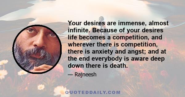 Your desires are immense, almost infinite. Because of your desires life becomes a competition, and wherever there is competition, there is anxiety and angst; and at the end everybody is aware deep down there is death.