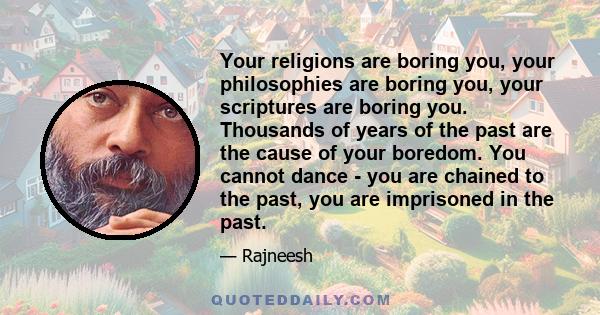 Your religions are boring you, your philosophies are boring you, your scriptures are boring you. Thousands of years of the past are the cause of your boredom. You cannot dance - you are chained to the past, you are