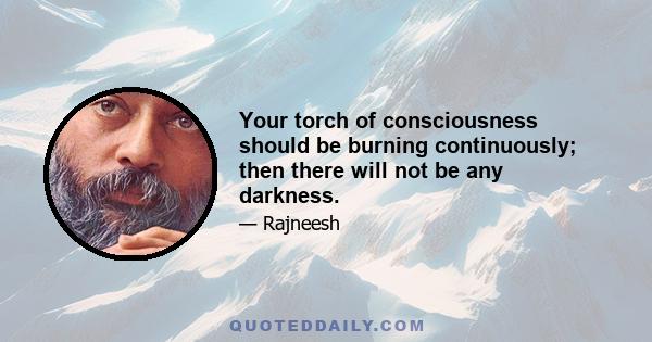 Your torch of consciousness should be burning continuously; then there will not be any darkness.