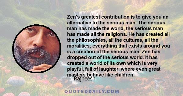 Zen's greatest contribution is to give you an alternative to the serious man. The serious man has made the world, the serious man has made all the religions. He has created all the philosophies, all the cultures, all