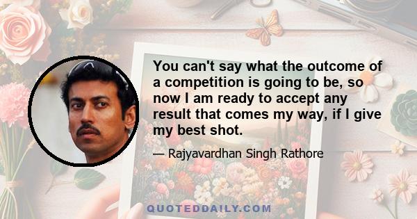 You can't say what the outcome of a competition is going to be, so now I am ready to accept any result that comes my way, if I give my best shot.