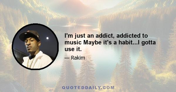 I'm just an addict, addicted to music Maybe it's a habit...I gotta use it.