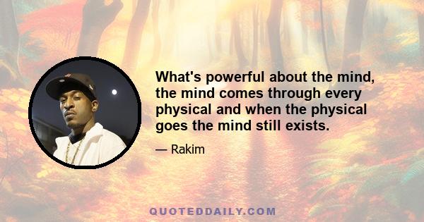 What's powerful about the mind, the mind comes through every physical and when the physical goes the mind still exists.