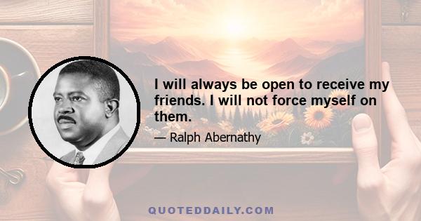 I will always be open to receive my friends. I will not force myself on them.