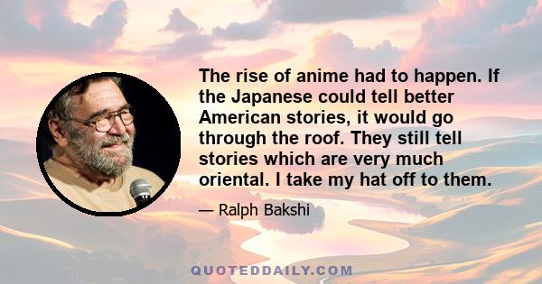 The rise of anime had to happen. If the Japanese could tell better American stories, it would go through the roof. They still tell stories which are very much oriental. I take my hat off to them.