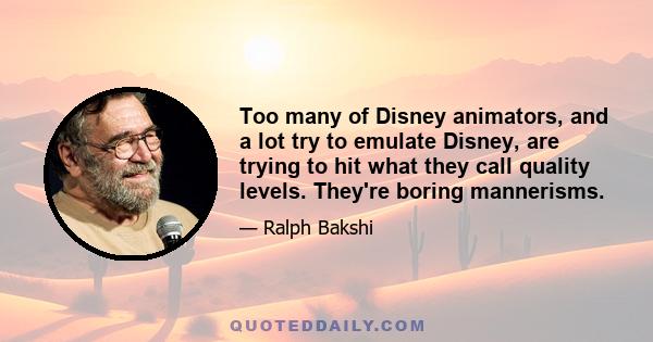 Too many of Disney animators, and a lot try to emulate Disney, are trying to hit what they call quality levels. They're boring mannerisms.