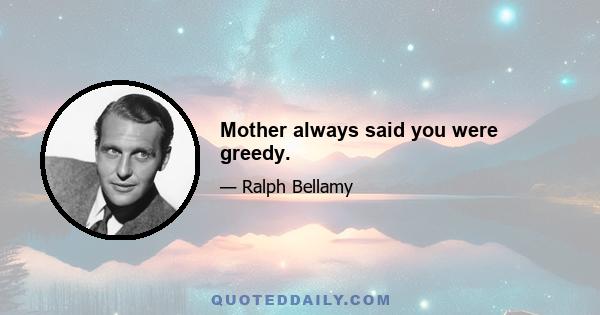 Mother always said you were greedy.