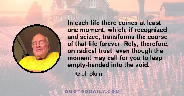 In each life there comes at least one moment, which, if recognized and seized, transforms the course of that life forever. Rely, therefore, on radical trust, even though the moment may call for you to leap empty-handed