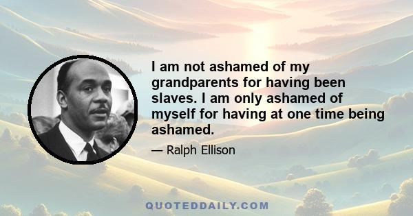 I am not ashamed of my grandparents for having been slaves. I am only ashamed of myself for having at one time being ashamed.