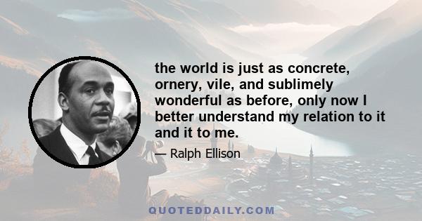 the world is just as concrete, ornery, vile, and sublimely wonderful as before, only now I better understand my relation to it and it to me.