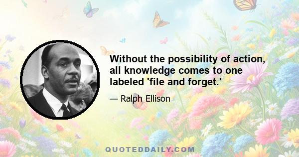 Without the possibility of action, all knowledge comes to one labeled 'file and forget.'