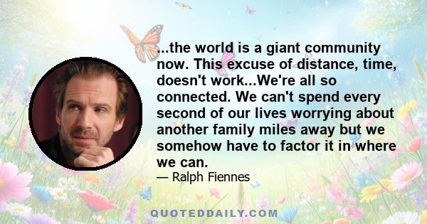 ...the world is a giant community now. This excuse of distance, time, doesn't work...We're all so connected. We can't spend every second of our lives worrying about another family miles away but we somehow have to