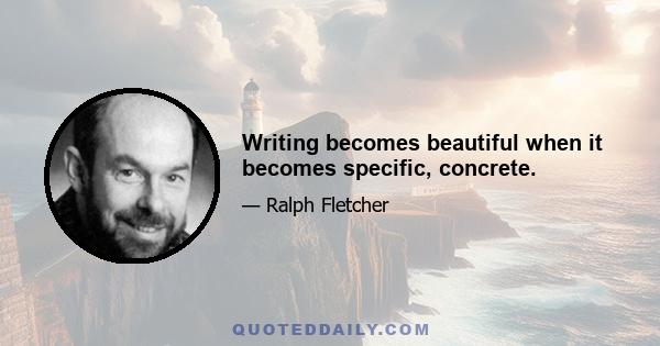 Writing becomes beautiful when it becomes specific, concrete.