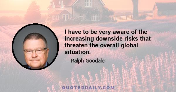 I have to be very aware of the increasing downside risks that threaten the overall global situation.