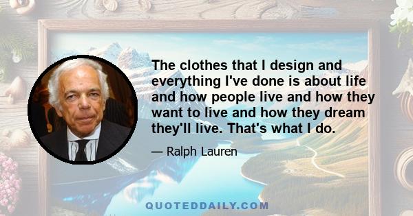 The clothes that I design and everything I've done is about life and how people live and how they want to live and how they dream they'll live. That's what I do.