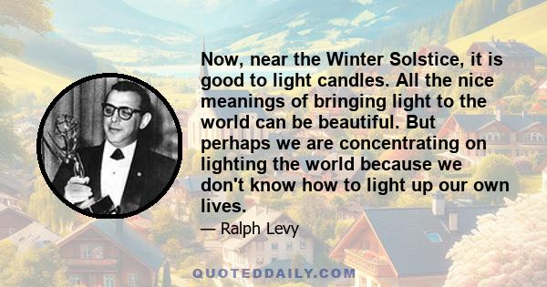 Now, near the Winter Solstice, it is good to light candles. All the nice meanings of bringing light to the world can be beautiful. But perhaps we are concentrating on lighting the world because we don't know how to