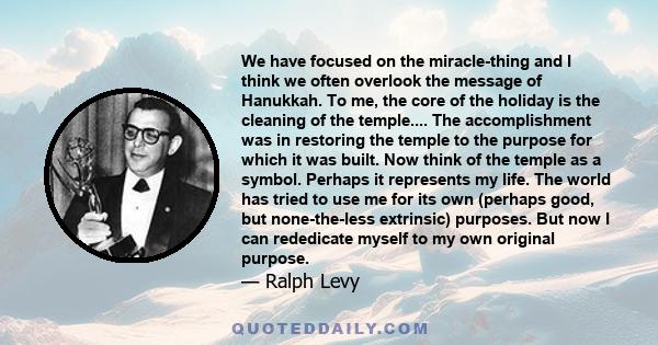 We have focused on the miracle-thing and I think we often overlook the message of Hanukkah. To me, the core of the holiday is the cleaning of the temple.... The accomplishment was in restoring the temple to the purpose