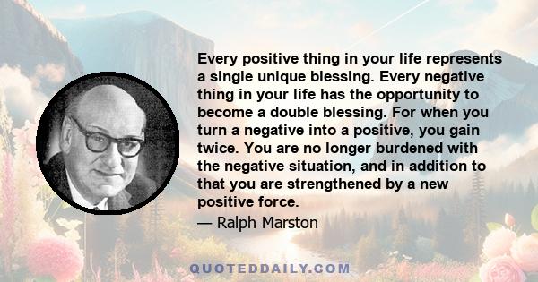 Every positive thing in your life represents a single unique blessing. Every negative thing in your life has the opportunity to become a double blessing. For when you turn a negative into a positive, you gain twice. You 