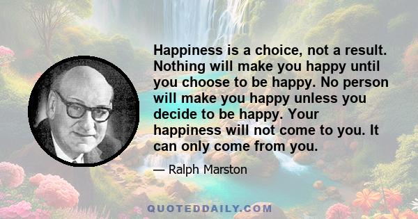 Happiness is a choice, not a result. Nothing will make you happy until you choose to be happy. No person will make you happy unless you decide to be happy. Your happiness will not come to you. It can only come from you.