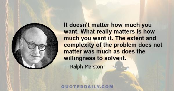 It doesn't matter how much you want. What really matters is how much you want it. The extent and complexity of the problem does not matter was much as does the willingness to solve it.