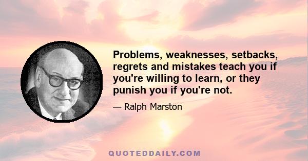 Problems, weaknesses, setbacks, regrets and mistakes teach you if you're willing to learn, or they punish you if you're not.