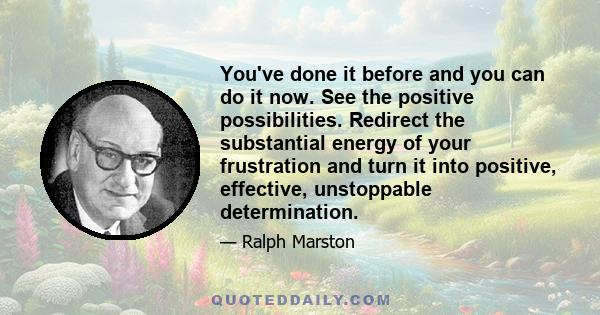 You've done it before and you can do it now. See the positive possibilities. Redirect the substantial energy of your frustration and turn it into positive, effective, unstoppable determination.